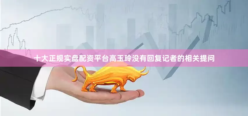 十大正规实盘配资平台高玉玲没有回复记者的相关提问