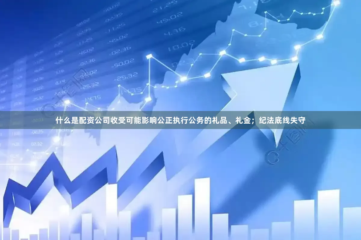 什么是配资公司收受可能影响公正执行公务的礼品、礼金；纪法底线失守