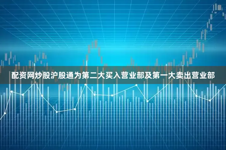 配资网炒股沪股通为第二大买入营业部及第一大卖出营业部