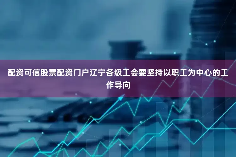 配资可信股票配资门户辽宁各级工会要坚持以职工为中心的工作导向