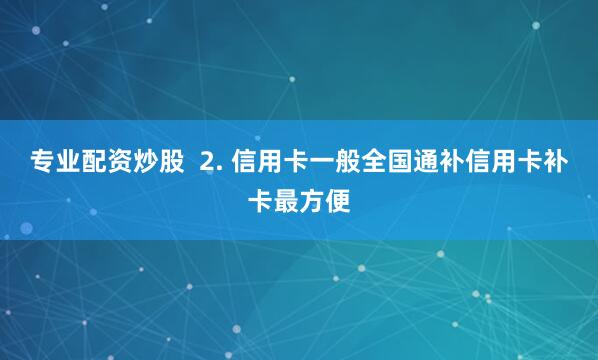 专业配资炒股  2. 信用卡一般全国通补信用卡补卡最方便