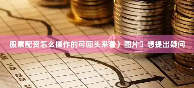 股票配资怎么操作的可回头来看）图片​想提出疑问