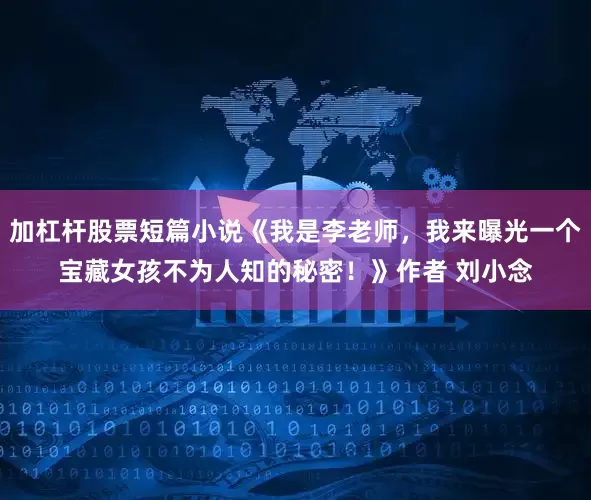 加杠杆股票短篇小说《我是李老师，我来曝光一个宝藏女孩不为人知的秘密！》作者 刘小念