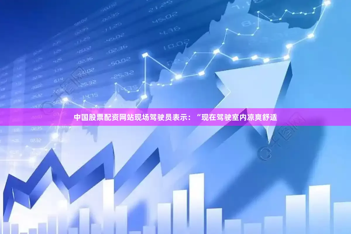 中国股票配资网站现场驾驶员表示：“现在驾驶室内凉爽舒适