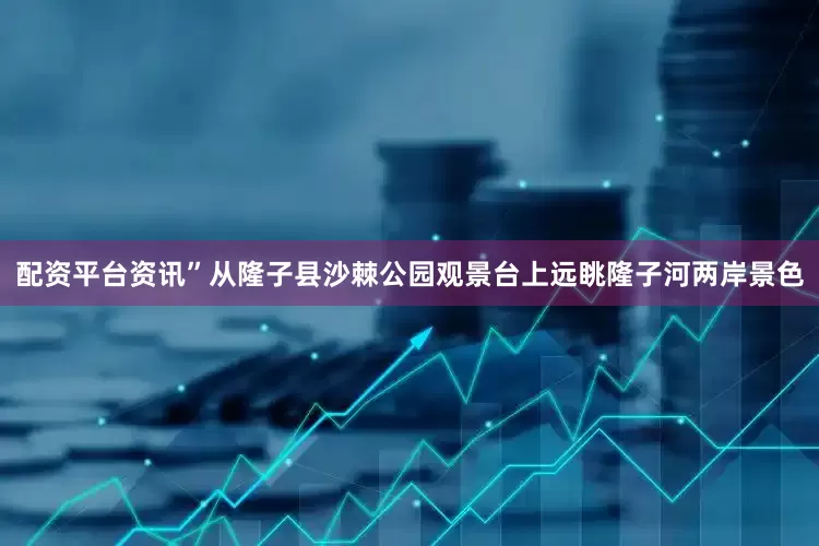 配资平台资讯”从隆子县沙棘公园观景台上远眺隆子河两岸景色