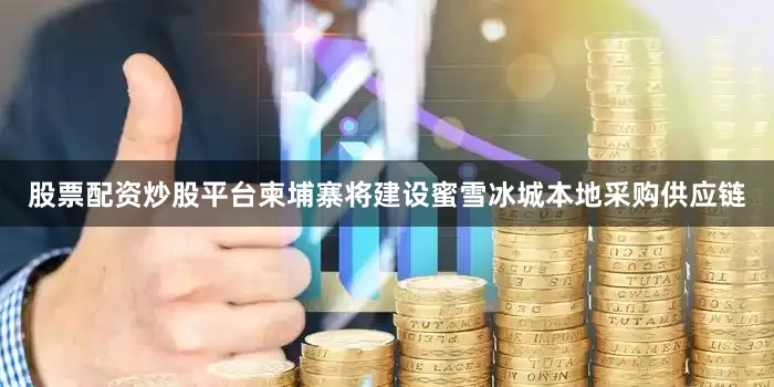 股票配资炒股平台柬埔寨将建设蜜雪冰城本地采购供应链