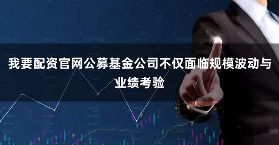 我要配资官网公募基金公司不仅面临规模波动与业绩考验