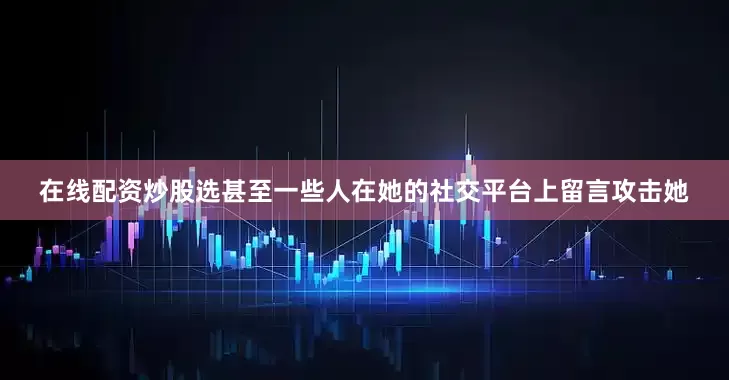 在线配资炒股选甚至一些人在她的社交平台上留言攻击她