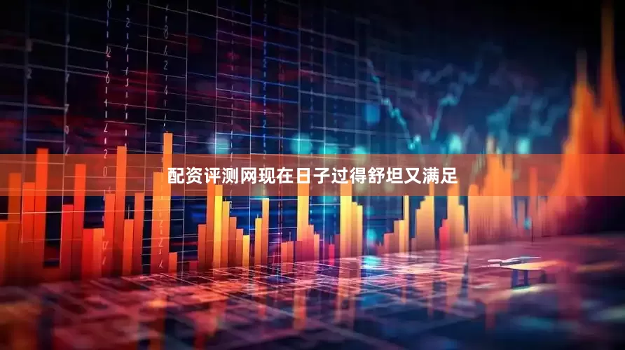 配资评测网现在日子过得舒坦又满足
