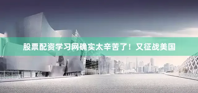 股票配资学习网确实太辛苦了！又征战美国