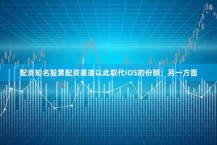 配资知名股票配资渠道以此取代iOS的份额；另一方面